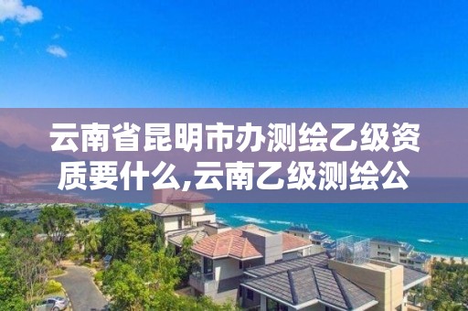 云南省昆明市办测绘乙级资质要什么,云南乙级测绘公司。