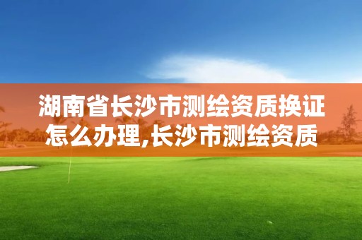 湖南省长沙市测绘资质换证怎么办理,长沙市测绘资质单位名单