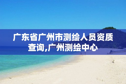 广东省广州市测绘人员资质查询,广州测绘中心