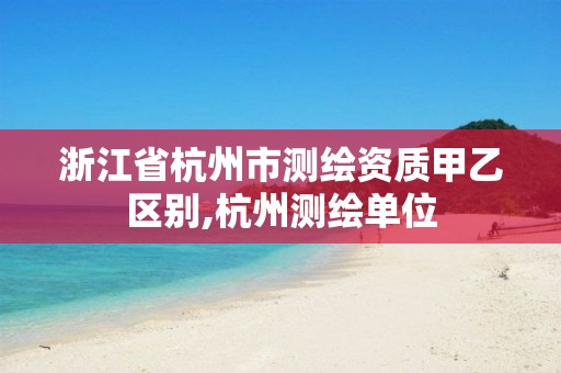 浙江省杭州市测绘资质甲乙区别,杭州测绘单位