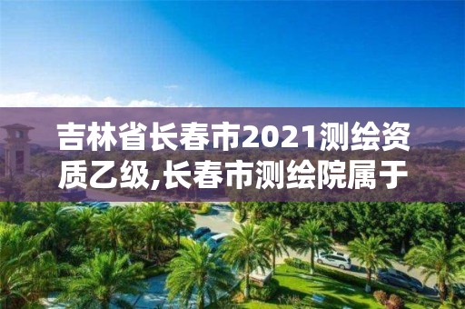 吉林省长春市2021测绘资质乙级,长春市测绘院属于什么单位