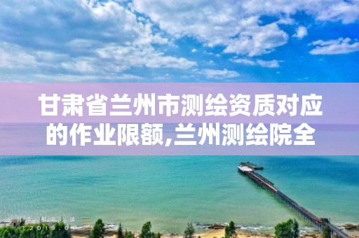 甘肃省兰州市测绘资质对应的作业限额,兰州测绘院全称。