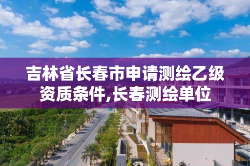 吉林省长春市申请测绘乙级资质条件,长春测绘单位