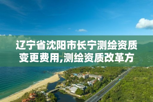 辽宁省沈阳市长宁测绘资质变更费用,测绘资质改革方案。