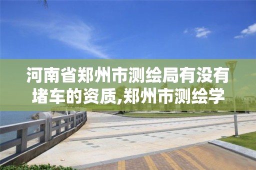 河南省郑州市测绘局有没有堵车的资质,郑州市测绘学校官网。