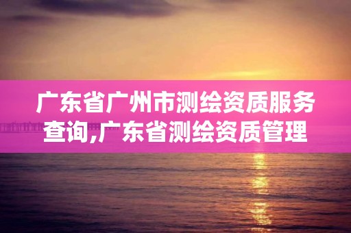 广东省广州市测绘资质服务查询,广东省测绘资质管理系统