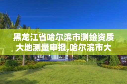 黑龙江省哈尔滨市测绘资质大地测量申报,哈尔滨市大地勘察测绘有限公司怎么样