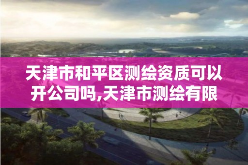 天津市和平区测绘资质可以开公司吗,天津市测绘有限公司