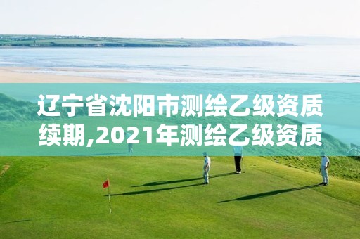 辽宁省沈阳市测绘乙级资质续期,2021年测绘乙级资质