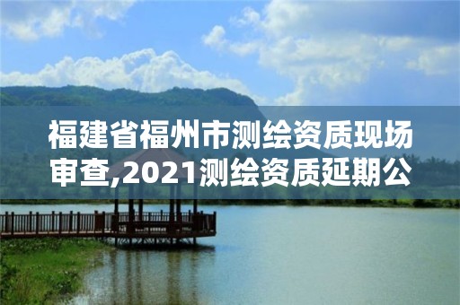 福建省福州市测绘资质现场审查,2021测绘资质延期公告福建省