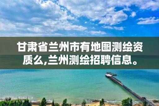 甘肃省兰州市有地图测绘资质么,兰州测绘招聘信息。