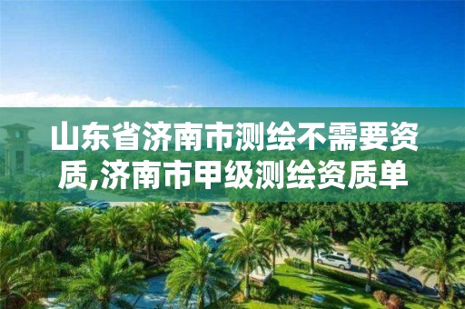 山东省济南市测绘不需要资质,济南市甲级测绘资质单位