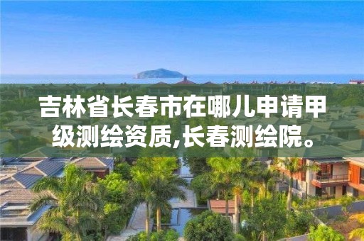 吉林省长春市在哪儿申请甲级测绘资质,长春测绘院。