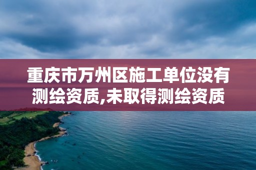 重庆市万州区施工单位没有测绘资质,未取得测绘资质证书