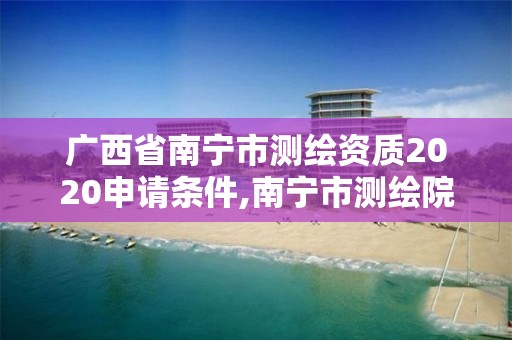 广西省南宁市测绘资质2020申请条件,南宁市测绘院