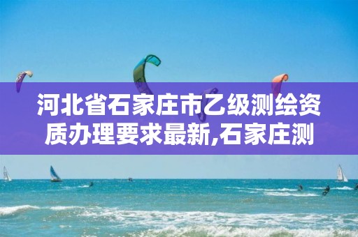 河北省石家庄市乙级测绘资质办理要求最新,石家庄测绘局属于哪个区