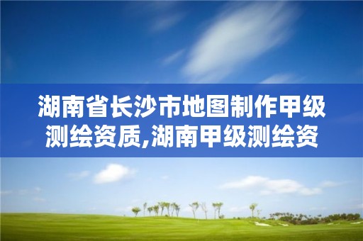 湖南省长沙市地图制作甲级测绘资质,湖南甲级测绘资质单位名录