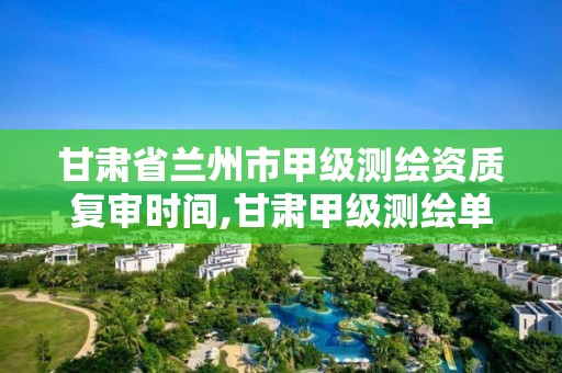 甘肃省兰州市甲级测绘资质复审时间,甘肃甲级测绘单位