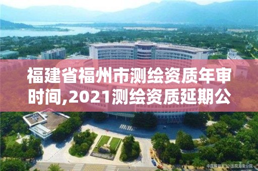 福建省福州市测绘资质年审时间,2021测绘资质延期公告福建省