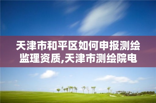 天津市和平区如何申报测绘监理资质,天津市测绘院电话