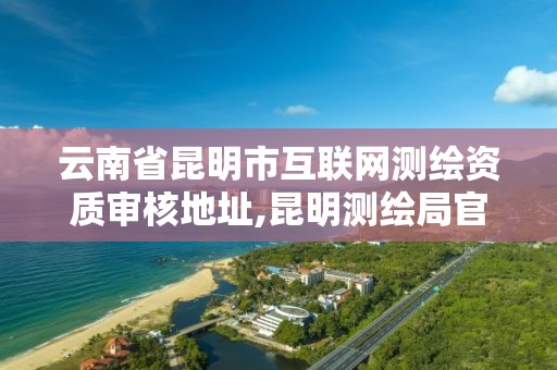 云南省昆明市互联网测绘资质审核地址,昆明测绘局官网。