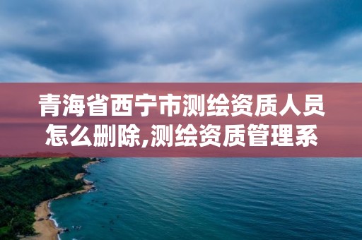 青海省西宁市测绘资质人员怎么删除,测绘资质管理系统如何删除人员