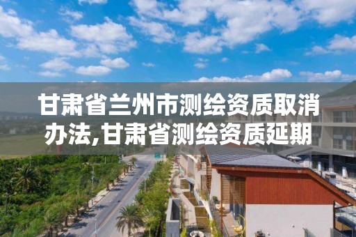 甘肃省兰州市测绘资质取消办法,甘肃省测绘资质延期公告