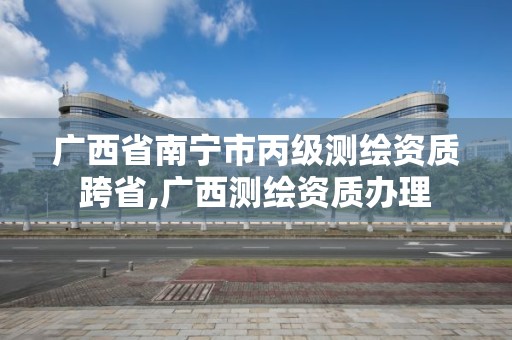 广西省南宁市丙级测绘资质跨省,广西测绘资质办理