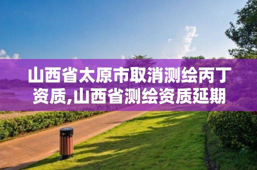 山西省太原市取消测绘丙丁资质,山西省测绘资质延期公告