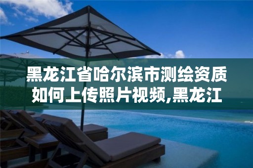 黑龙江省哈尔滨市测绘资质如何上传照片视频,黑龙江省测绘资质延期通知