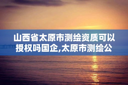 山西省太原市测绘资质可以授权吗国企,太原市测绘公司的电话是多少。