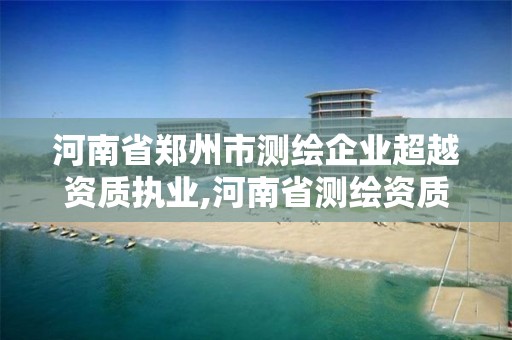 河南省郑州市测绘企业超越资质执业,河南省测绘资质延期一年