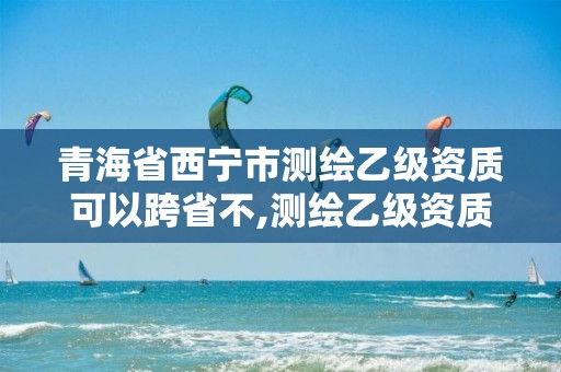 青海省西宁市测绘乙级资质可以跨省不,测绘乙级资质的要求