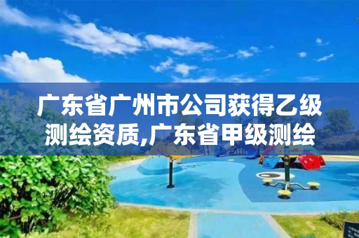 广东省广州市公司获得乙级测绘资质,广东省甲级测绘资质单位有多少