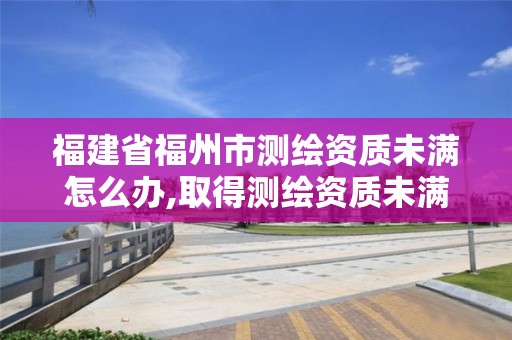 福建省福州市测绘资质未满怎么办,取得测绘资质未满几个月的单位可以不参加年度注册