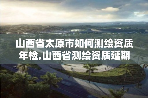 山西省太原市如何测绘资质年检,山西省测绘资质延期公告