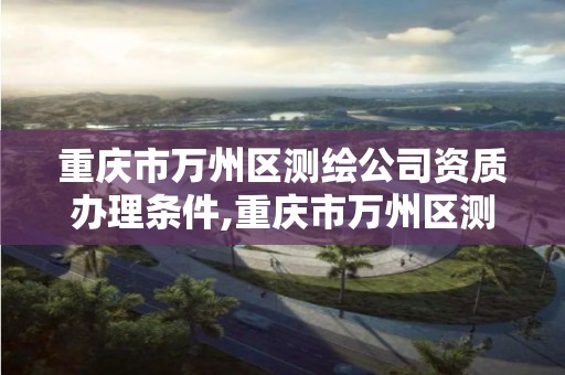 重庆市万州区测绘公司资质办理条件,重庆市万州区测绘公司资质办理条件最新