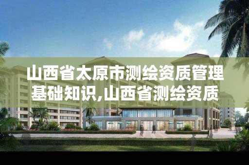 山西省太原市测绘资质管理基础知识,山西省测绘资质2020