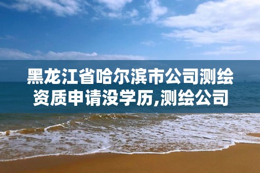 黑龙江省哈尔滨市公司测绘资质申请没学历,测绘公司升级资质需要学历证书骗局