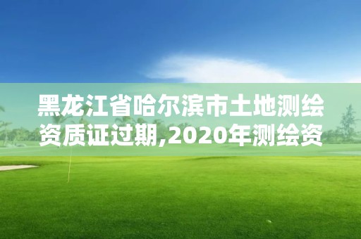 黑龙江省哈尔滨市土地测绘资质证过期,2020年测绘资质证书延期