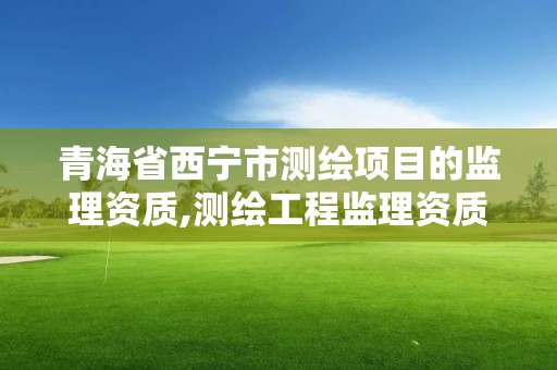 青海省西宁市测绘项目的监理资质,测绘工程监理资质