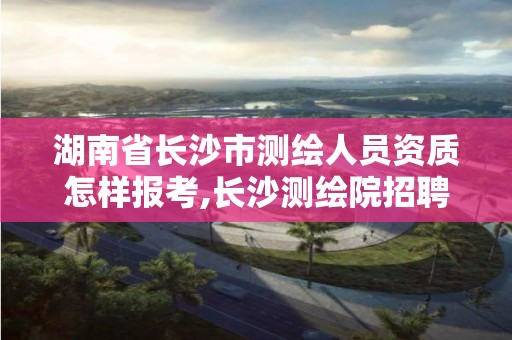 湖南省长沙市测绘人员资质怎样报考,长沙测绘院招聘