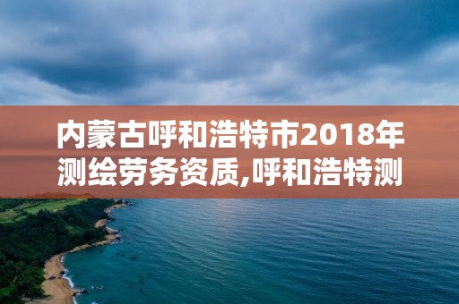 内蒙古呼和浩特市2018年测绘劳务资质,呼和浩特测绘有限公司