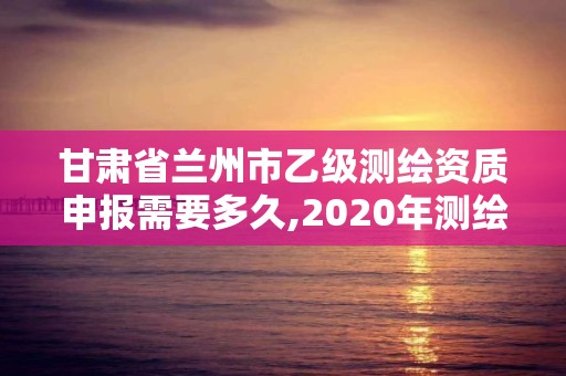 甘肃省兰州市乙级测绘资质申报需要多久,2020年测绘乙级资质申报条件