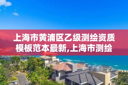 上海市黄浦区乙级测绘资质模板范本最新,上海市测绘单位名单。