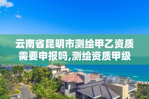 云南省昆明市测绘甲乙资质需要申报吗,测绘资质甲级申报条件。