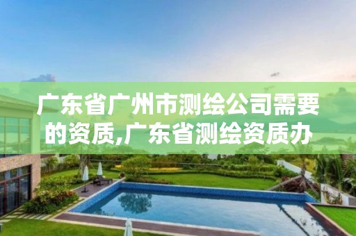 广东省广州市测绘公司需要的资质,广东省测绘资质办理流程