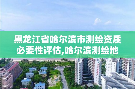 黑龙江省哈尔滨市测绘资质必要性评估,哈尔滨测绘地理信息局