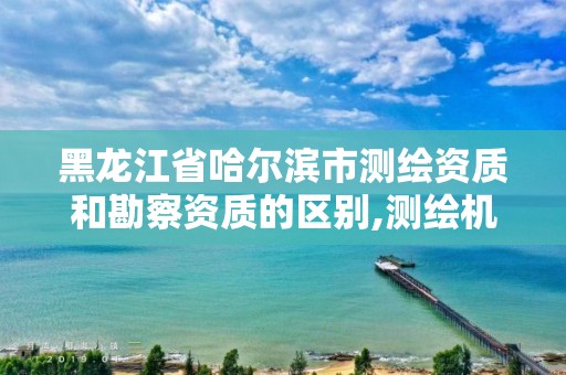 黑龙江省哈尔滨市测绘资质和勘察资质的区别,测绘机构资质级别