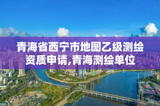 青海省西宁市地图乙级测绘资质申请,青海测绘单位